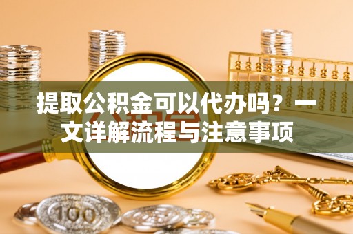 恭城提取公积金可以代办吗？一文详解流程与注意事项