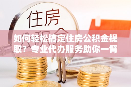 恭城如何轻松搞定住房公积金提取？专业代办服务助你一臂之力