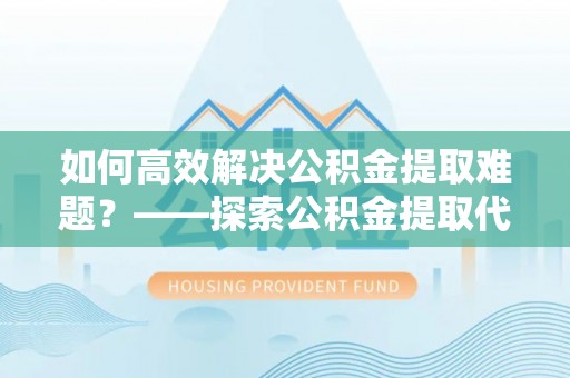 恭城如何高效解决公积金提取难题？——探索公积金提取代办哪里有的专业服务
