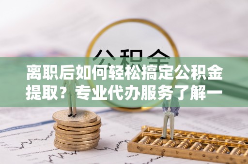 恭城离职后如何轻松搞定公积金提取？专业代办服务了解一下