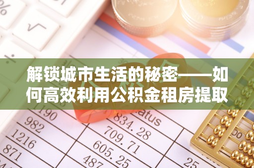 恭城解锁城市生活的秘密——如何高效利用公积金租房提取政策优化居住体验