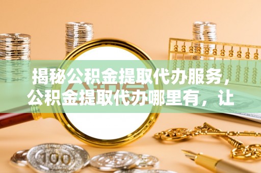 恭城揭秘公积金提取代办服务，公积金提取代办哪里有，让你省时省心的解决方案