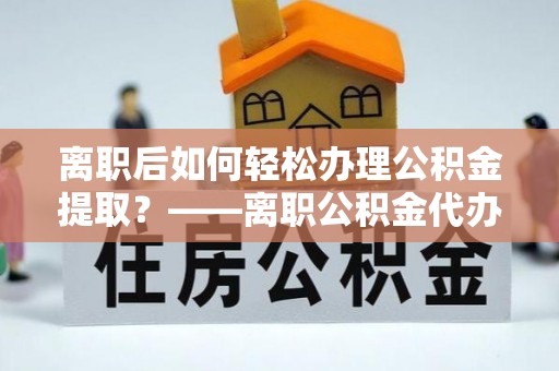 恭城离职后如何轻松办理公积金提取？——离职公积金代办提取服务详解