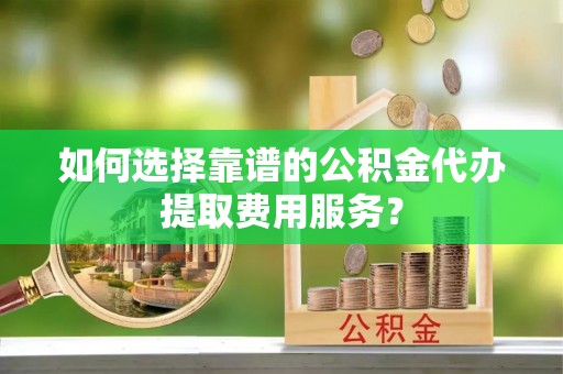 恭城如何选择靠谱的公积金代办提取费用服务？