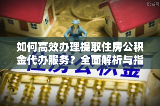 恭城如何高效办理提取住房公积金代办服务？全面解析与指南