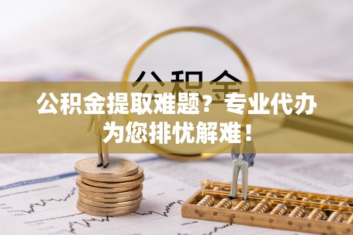 恭城公积金提取难题？专业代办为您排忧解难！
