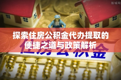 恭城探索住房公积金代办提取的便捷之道与政策解析