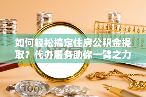 恭城如何轻松搞定住房公积金提取？代办服务助你一臂之力
