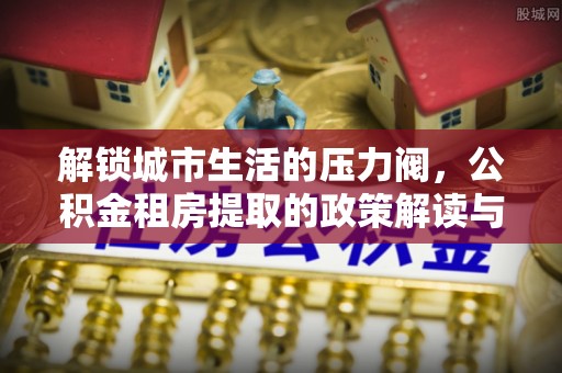 恭城解锁城市生活的压力阀，公积金租房提取的政策解读与实践指南