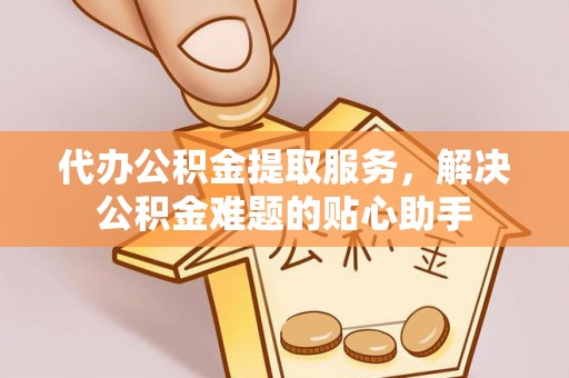 恭城代办公积金提取服务，解决公积金难题的贴心助手