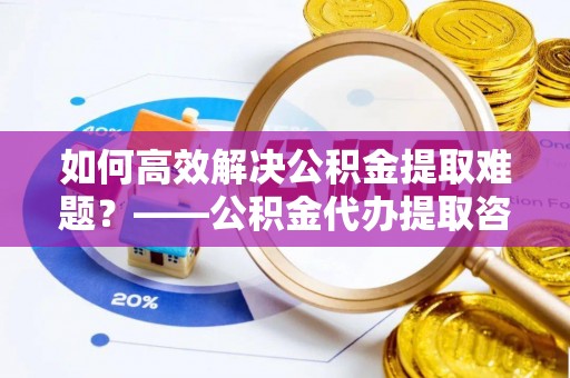 恭城如何高效解决公积金提取难题？——公积金代办提取咨询服务全解析