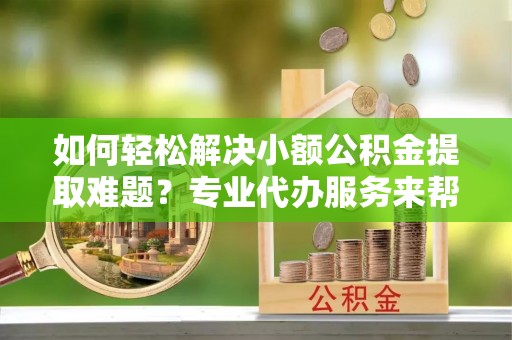 恭城如何轻松解决小额公积金提取难题？专业代办服务来帮忙