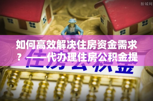 恭城如何高效解决住房资金需求？——代办理住房公积金提取服务全解析
