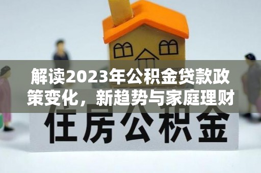 恭城解读2023年公积金贷款政策变化，新趋势与家庭理财规划