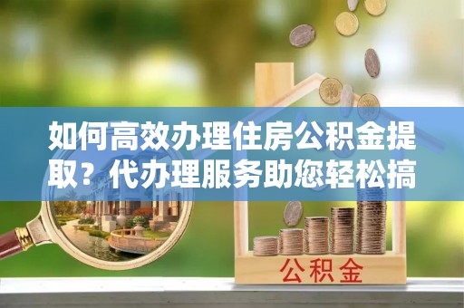 恭城如何高效办理住房公积金提取？代办理服务助您轻松搞定