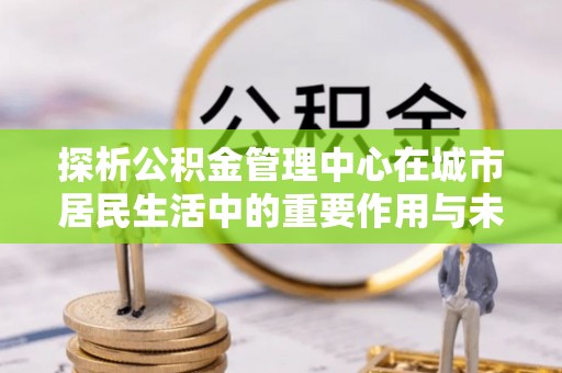 恭城探析公积金管理中心在城市居民生活中的重要作用与未来发展趋势