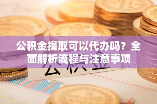 恭城公积金提取可以代办吗？全面解析流程与注意事项