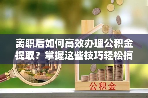 恭城离职后如何高效办理公积金提取？掌握这些技巧轻松搞定
