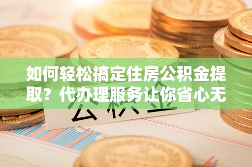 恭城如何轻松搞定住房公积金提取？代办理服务让你省心无忧