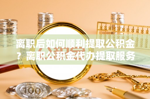 恭城离职后如何顺利提取公积金？离职公积金代办提取服务助力无忧办理