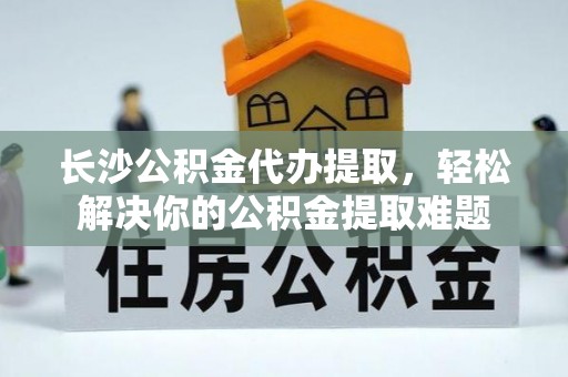 恭城长沙公积金代办提取，轻松解决你的公积金提取难题