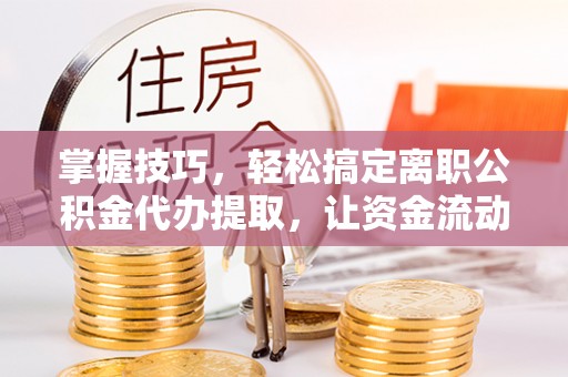 恭城掌握技巧，轻松搞定离职公积金代办提取，让资金流动更便捷