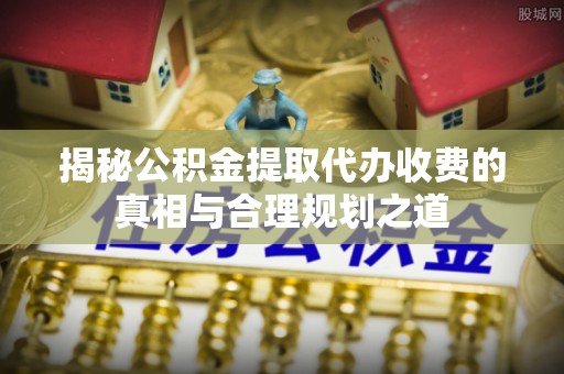 恭城揭秘公积金提取代办收费的真相与合理规划之道