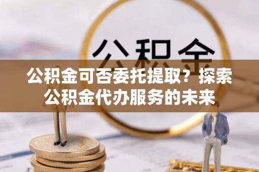 恭城公积金可否委托提取？探索公积金代办服务的未来